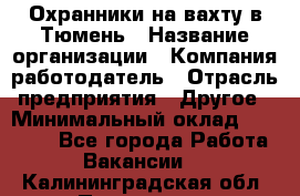 Охранники на вахту в Тюмень › Название организации ­ Компания-работодатель › Отрасль предприятия ­ Другое › Минимальный оклад ­ 36 000 - Все города Работа » Вакансии   . Калининградская обл.,Приморск г.